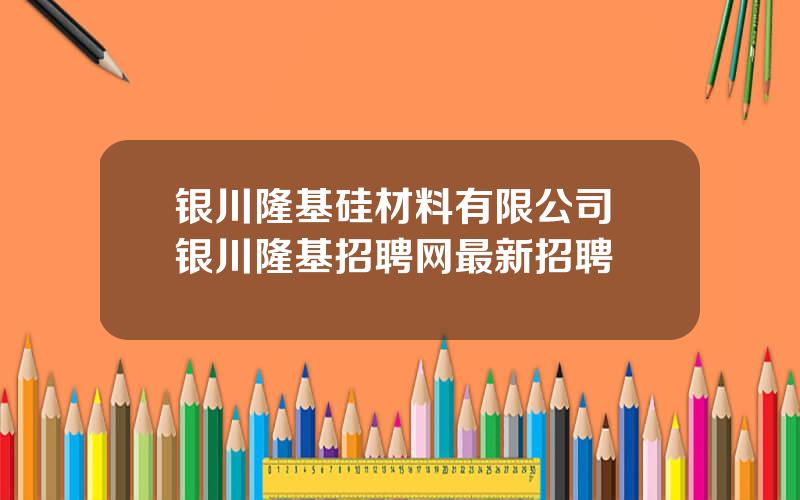 银川隆基硅材料有限公司 银川隆基招聘网最新招聘